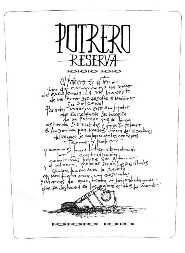 POTRERO RESERVA EL POTRERO ES EL TERROIR DE EXCELENCIA. LA VID NECESITA DE UN TERROIR QUE DESAFIE AL MAXIMO SU POTENCIAL PARA DAR NACIMIENTO A UN JUGADOR DE EXCELENCIA SE NECESITA DE UN POTRERO QUE DE JOVEN ESTIMULE SUS VIRTUDES Y FORJE SU TALENTO EN ARGENTINA PARA MUCHOS, TIERRA DE LOS CONFINES DEL