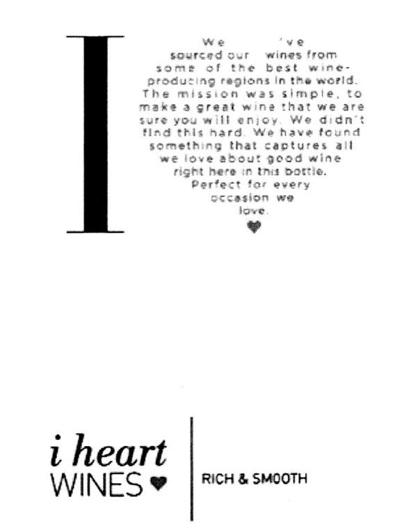 I HEART WINES RICH & SMOOTH I WE SOURCED OUR WIMES FROM SOME OF THE BEST WINE PRODUCING REGIONS IN THE WORLD. THE MISSION WAS SIMPLE, TO MAKE A GREAT WINE THAT WE ARE SURE ROU WILL ENJOY, WE HAVE FOUND SOMETHING THAT CAPTURES ALL WE LOVE ABOUT GOOD WINE RIGHT HERE IN THIS BOTTIE. PERFECT FOR EVERY O